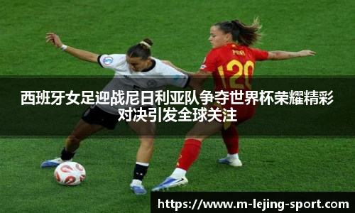 西班牙女足迎战尼日利亚队争夺世界杯荣耀精彩对决引发全球关注